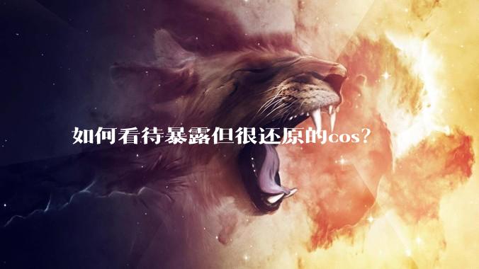如何看待暴露但很还原的cos？